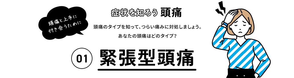 症状を知ろう 頭痛 頭痛と上手に付き合うために 頭痛のタイプを知って、つらい痛みに対処しましょう。 あなたの頭痛はどのタイプ？ 01 緊張型頭痛