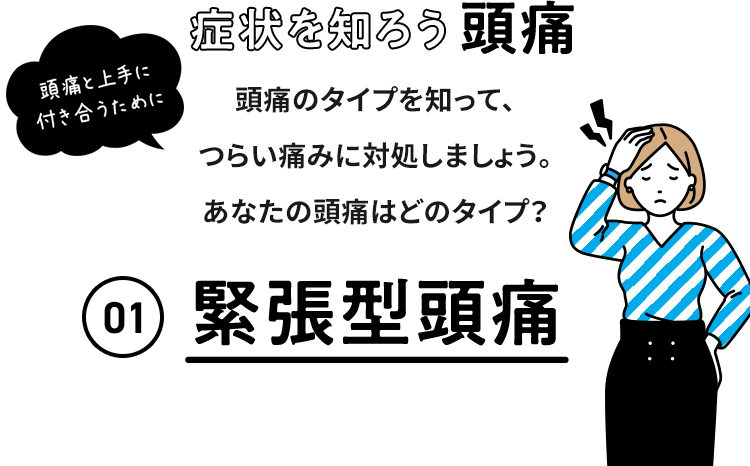 症状を知ろう 頭痛 頭痛と上手に付き合うために 頭痛のタイプを知って、つらい痛みに対処しましょう。 あなたの頭痛はどのタイプ？ 01 緊張型頭痛