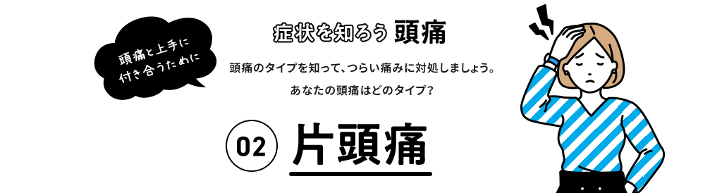 症状を知ろう 頭痛 頭痛と上手に付き合うために 頭痛のタイプを知って、つらい痛みに対処しましょう。 あなたの頭痛はどのタイプ？ 02片頭痛