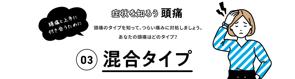 症状を知ろう 頭痛 頭痛と上手に付き合うために 頭痛のタイプを知って、つらい痛みに対処しましょう。 あなたの頭痛はどのタイプ？ 03 混合型頭痛 