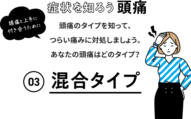 症状を知ろう 頭痛 頭痛と上手に付き合うために 頭痛のタイプを知って、つらい痛みに対処しましょう。 あなたの頭痛はどのタイプ？ 03 混合型頭痛 