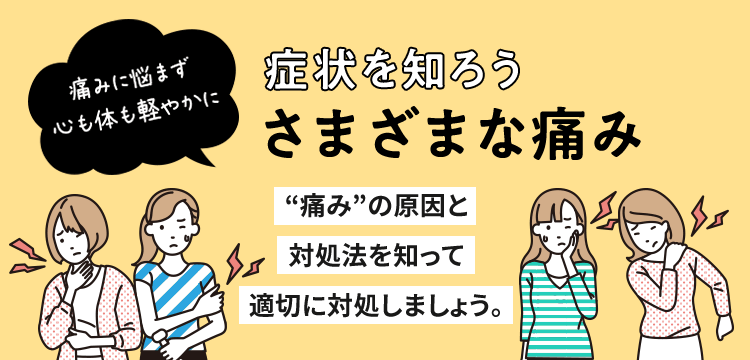 症状を知ろう さまざまな痛み 痛みに悩まず 心も体も軽やかに “痛み”の原因と対処法を知って適切に対処しましょう。