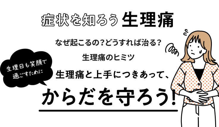 生理日も笑顔で過ごすために 症状を知ろう生理痛 なぜ起こるの？どうすれば治る？生理痛のヒミツ 生理痛と上手につきあって、からだを守ろう！