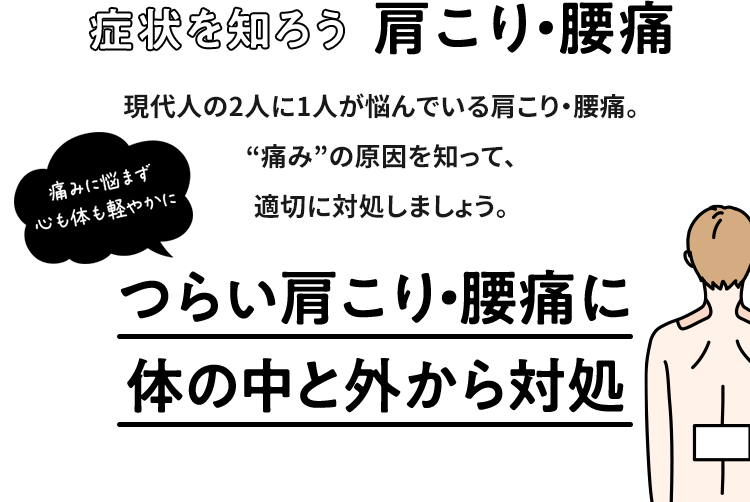 症状を知ろう 肩こり・腰痛 現代人の2人に1人が悩んでいる肩こり・腰痛。“痛み”の原因を知って、適切に対処しましょう。つらい肩こり・腰痛に体の中と外から対処