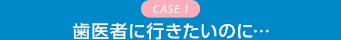 CASE.1 歯医者に行きたいのに…