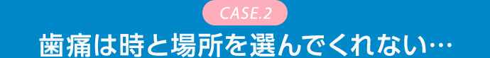 CASE.2 歯痛は時と場所を選んでくれない…