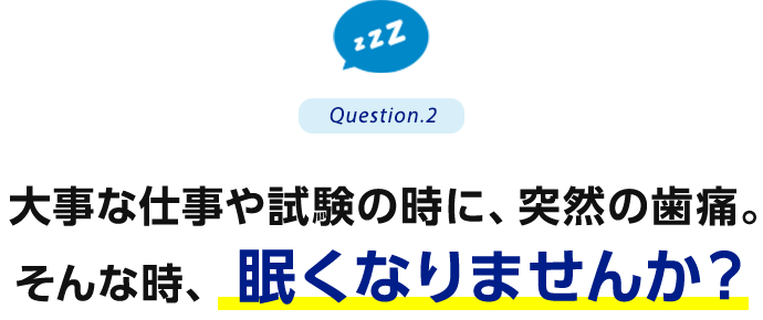 Question.2 大事な仕事や試験の時に、突然の歯痛。そんな時、眠くなりませんか？