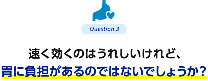 Question.3 速く効くのはうれしいけれど、胃に負担があるのではないでしょうか？