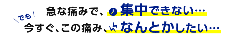 急な痛みで、集中できない…でも今すぐ、この痛み、なんとかしたい…