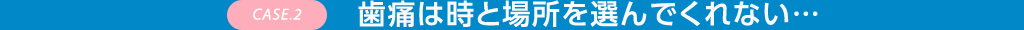 CASE.2 歯痛は時と場所を選んでくれない…