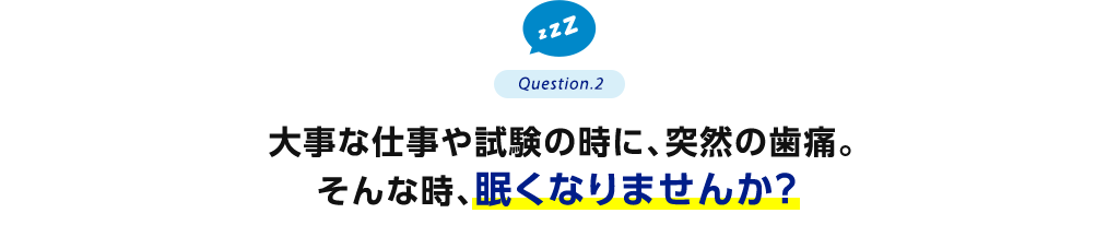 Question.2 大事な仕事や試験の時に、突然の歯痛。そんな時、眠くなりませんか？