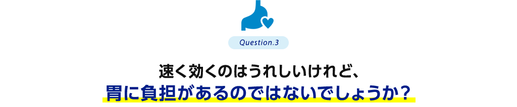 Question.3 速く効くのはうれしいけれど、胃に負担があるのではないでしょうか？