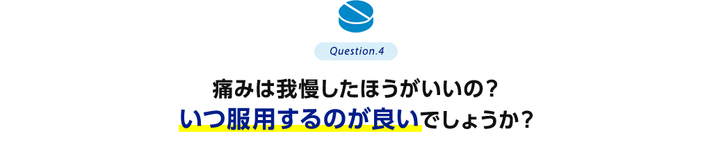 Question.4 痛みは我慢したほうがいいの？いつ服用するのが良いでしょうか？