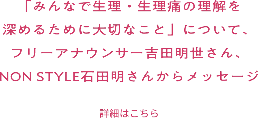 「みんなで生理・生理痛の理解を深めるために大切なこと」について、フリーアナウンサー吉田明世さん、NON STYLE石田明さんからメッセージ 詳細はこちら