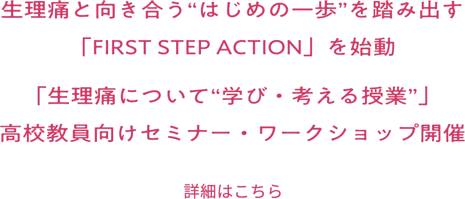 生理痛と向き合う”はじめの一歩”を踏み出す「FIRST STEP ACTION」を始動 「生理痛について”学び・考える授業”」高校生向けセミナー・ワークショップ開催 詳細はこちら