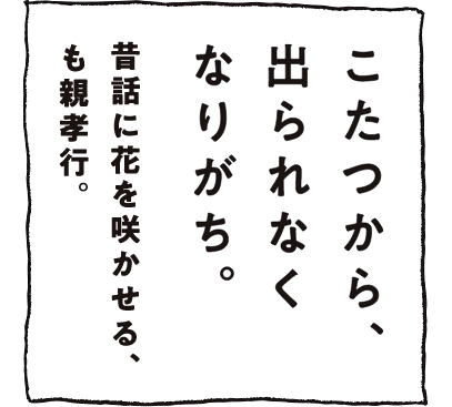 こたつから、出られなくなりがち。昔話に花を咲かせる、も親孝行。
