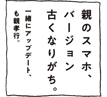 親のスマホ、バージョン古くなりがち。一緒にアップデート、も親孝行。