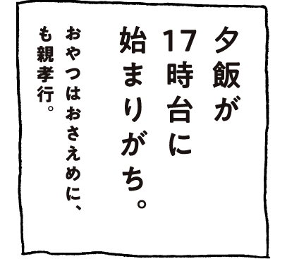 夕飯が17時台に始まりがち。おやつはおさえめに、も親孝行。