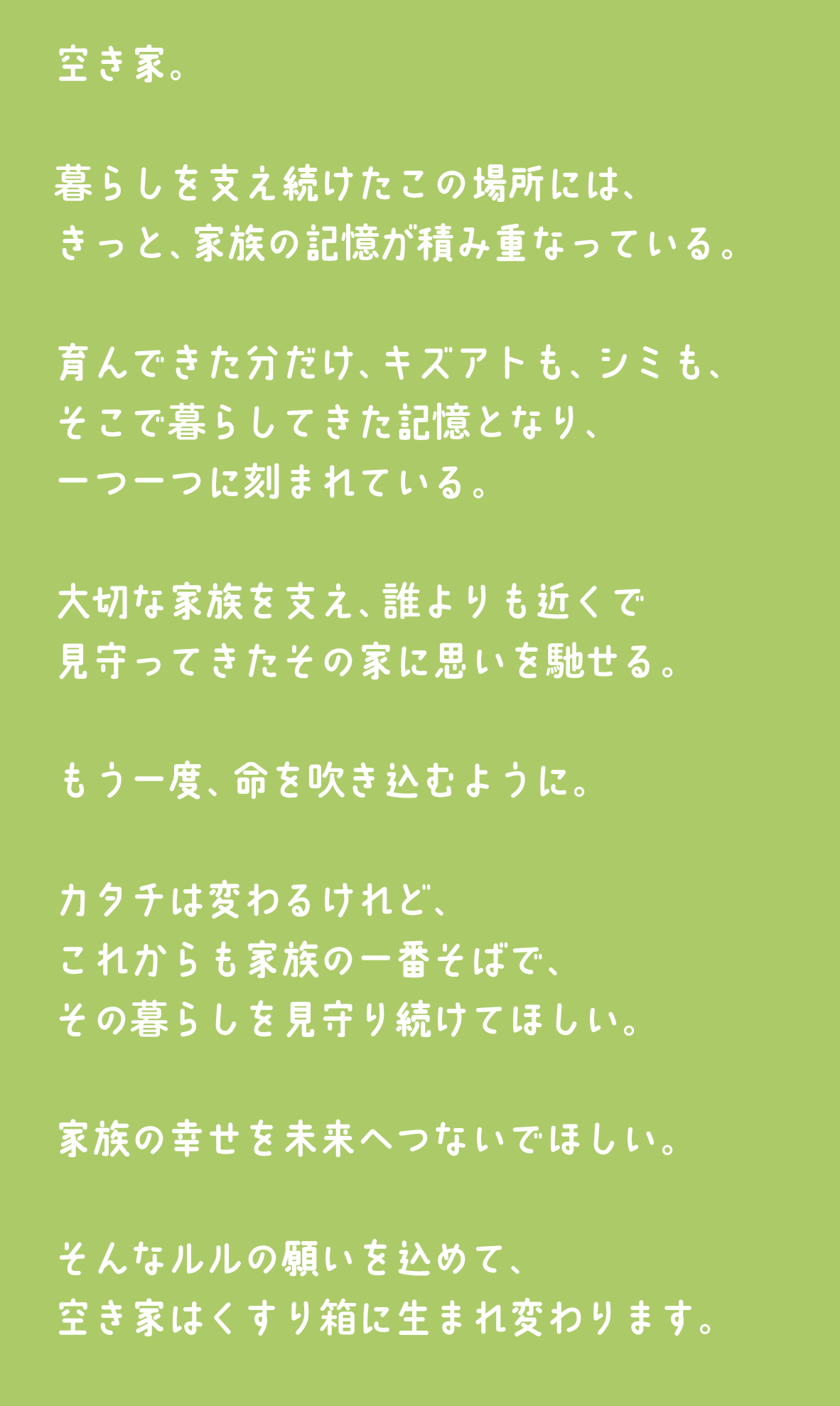 空き家。暮らしを支え続けたこの場所には、きっと、家族の記憶が積み重なっている。育んできた分だけ、キズアトも、シミも、そこで暮らしてきた記憶となり、一つ一つに刻まれている。大切な家族を支え、誰よりも近くで見守ってきたその家に思いを馳せる。もう一度、命を吹き込むように。カタチは変わるけれど、これからも家族の一番そばで、その暮らしを見守り続けてほしい。家族の幸せを未来へつないでほしい。そんなルルの願いを込めて、空き家はくすり箱に生まれ変わります。