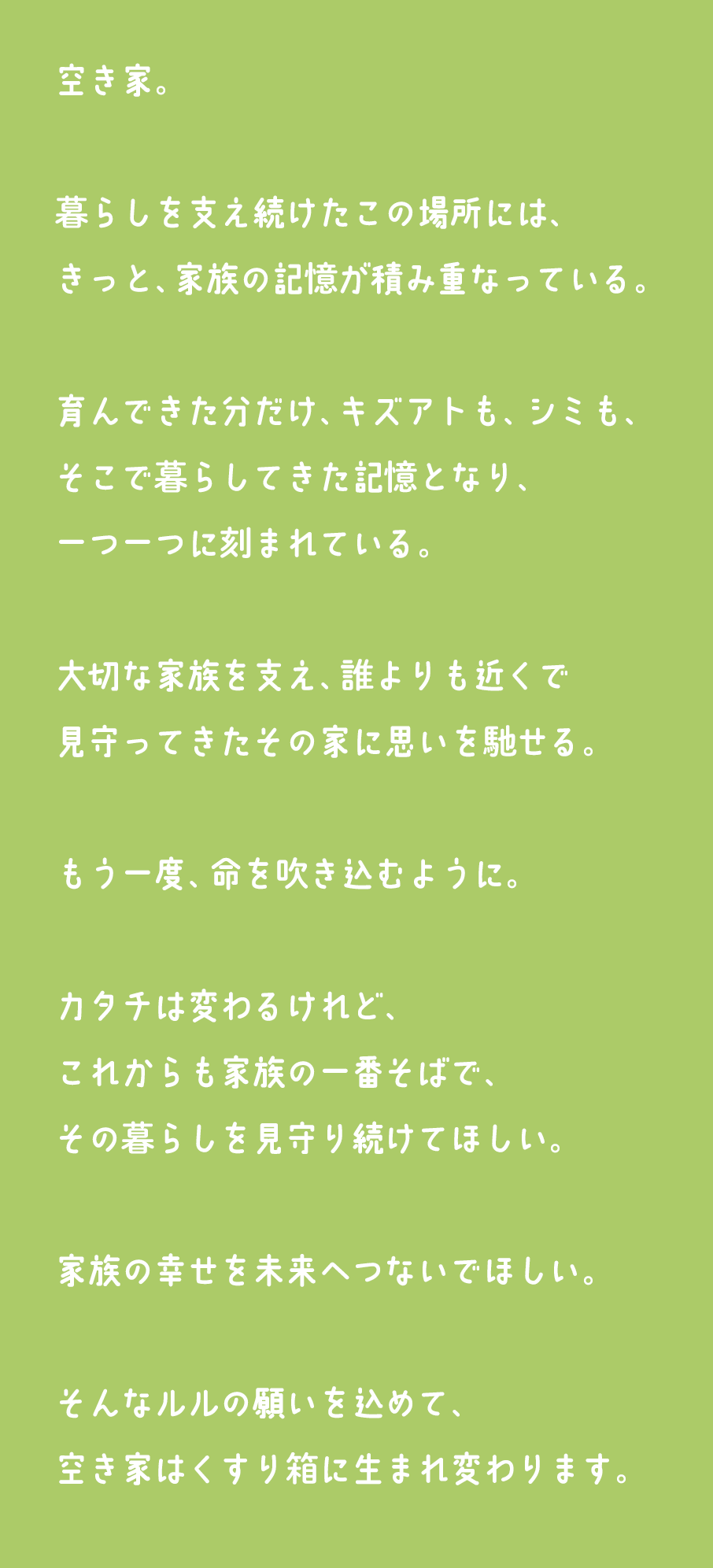 空き家。暮らしを支え続けたこの場所には、きっと、家族の記憶が積み重なっている。育んできた分だけ、キズアトも、シミも、そこで暮らしてきた記憶となり、一つ一つに刻まれている。大切な家族を支え、誰よりも近くで見守ってきたその家に思いを馳せる。もう一度、命を吹き込むように。カタチは変わるけれど、これからも家族の一番そばで、その暮らしを見守り続けてほしい。家族の幸せを未来へつないでほしい。そんなルルの願いを込めて、空き家はくすり箱に生まれ変わります。