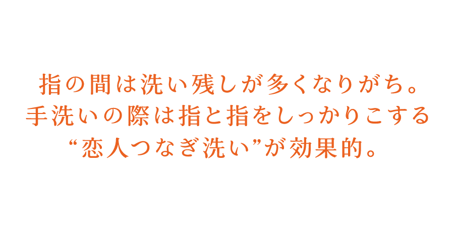 指の間は洗い残しが多くなりがち。手洗いの際は指と指をしっかりこする”恋人つなぎ洗い”が効果的。