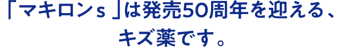 「マキロンs」は発売50周年を迎える、キズ薬です。
