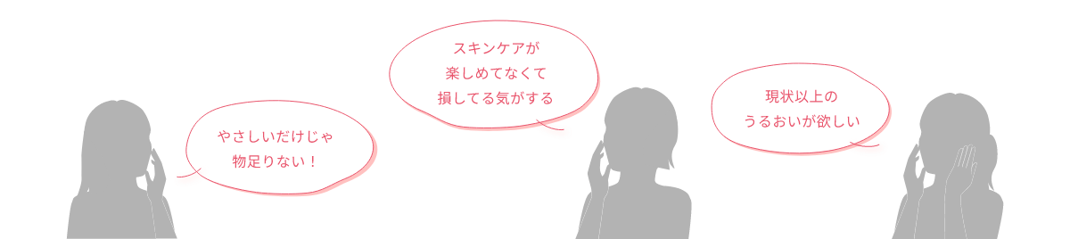 やさしいだけじゃ物足りない！ スキンケアが楽しめてなくて損してる気がする 現状以上のうるおいが欲しい