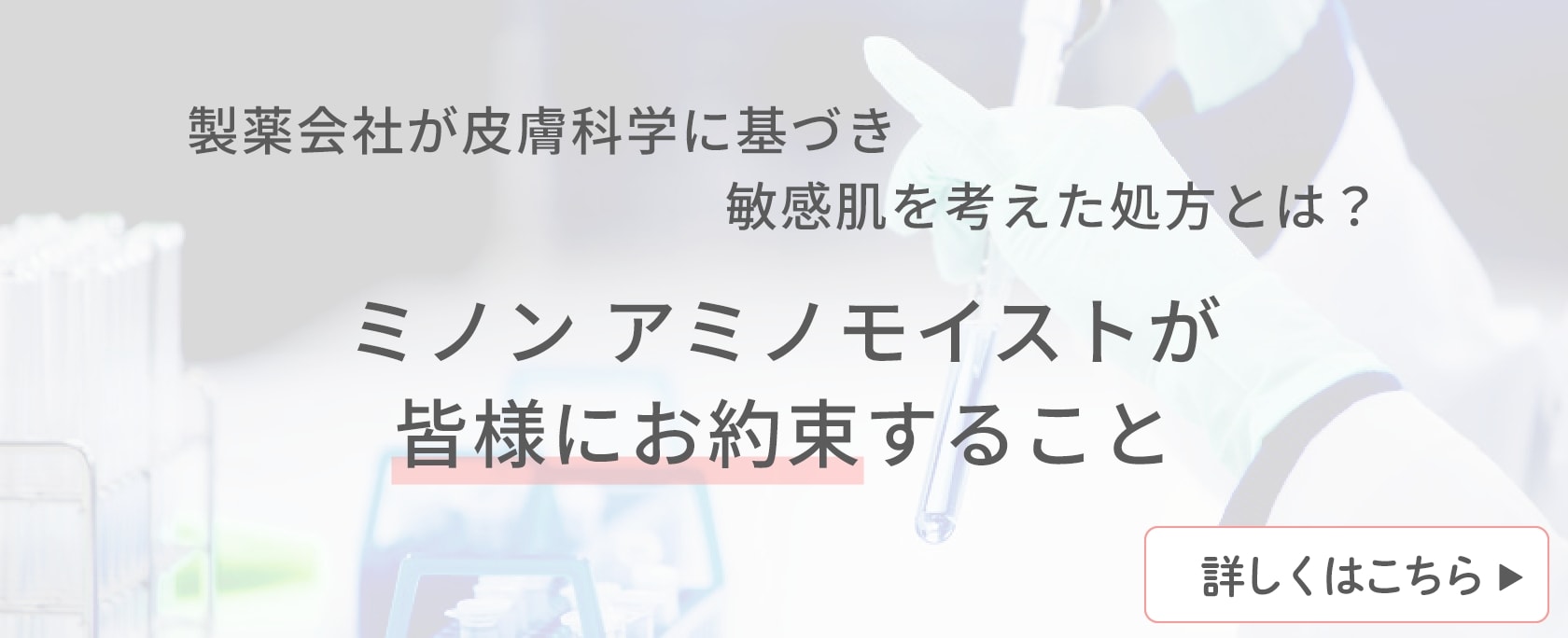 製薬会社が皮膚科学に基づき敏感肌を考えた処方とは？ ミノン アミノモイストが皆様にお約束すること 詳しく見る