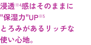 浸透*4感はそのままに“保湿力”UP*５とろみがあリッチな使い心地。