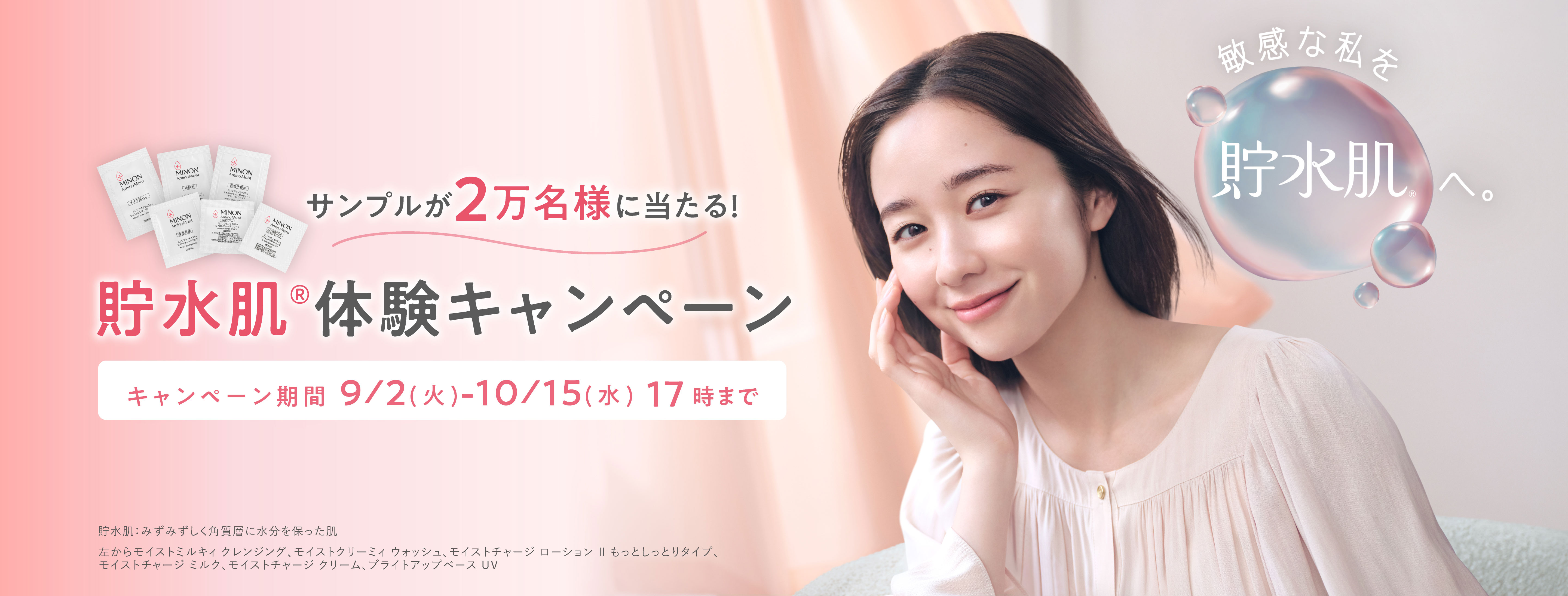 サンプルが2万名様に当たる!貯水肌®体験キャンペーン キャンペーン期間9/2(火)-10/15(水) 17時まで 貯水肌:みずみずしく角質層に水分を保った肌 左からモイストミルキィ クレンジング、モイストクリーミィ ウォッシュ、モイストチャージ ローション Ⅱ もっとしっとりタイプ、モイストチャージ ミルク、モイストチャージ クリーム、ブライトアップベース UV