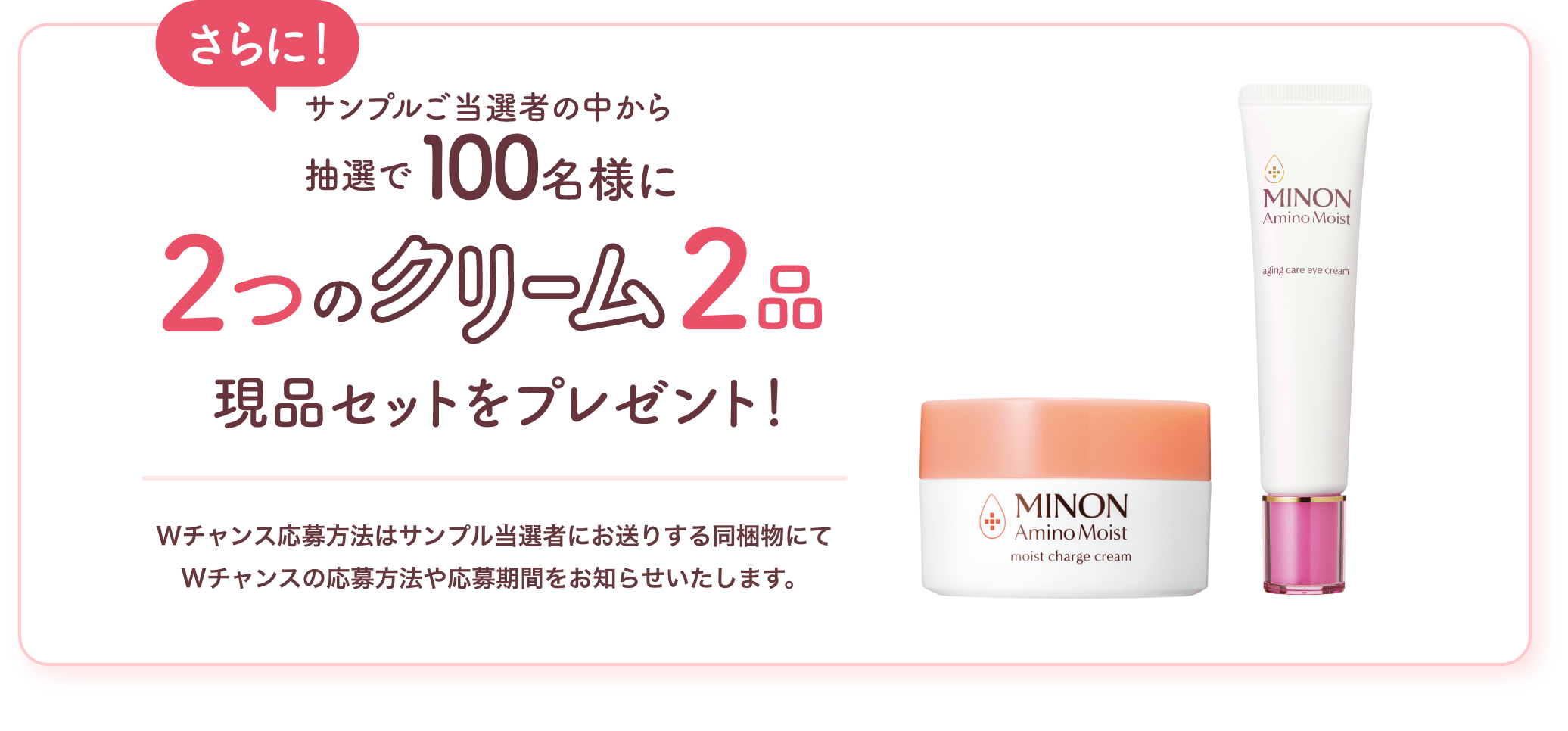 さらに!サンプルご当選者の中から抽選で100名様に名様に2つのクリーム2品現品セットをプレゼント! Wチャンス応募方法はサンプル当選者にお送りする同梱物にてWチャンスの応募方法や応募期間をお知らせいたします。
