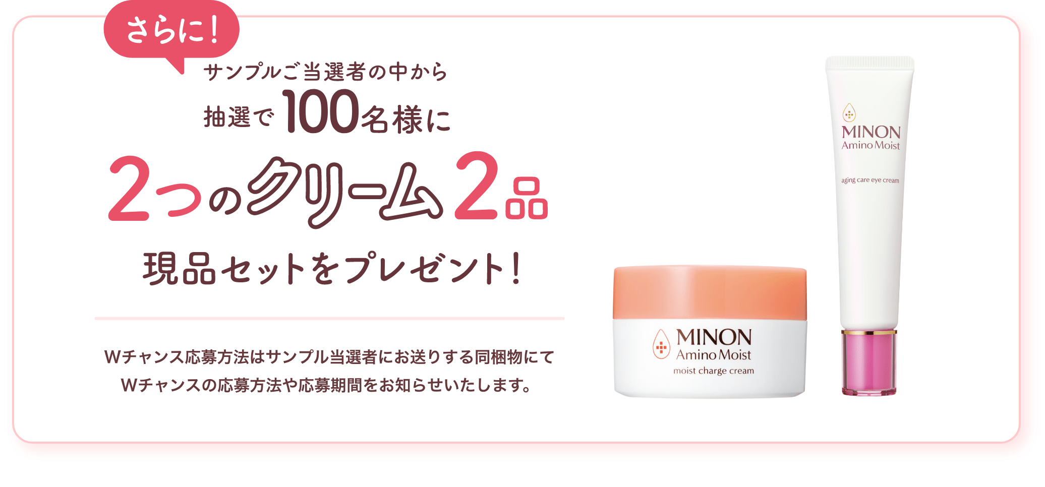 さらに！サンプルご当選者の中から抽選で100名様に名様に2つのクリーム2品現品セットをプレゼント！ Wチャンス応募方法はサンプル当選者にお送りする同梱物にてWチャンスの応募方法や応募期間をお知らせいたします。