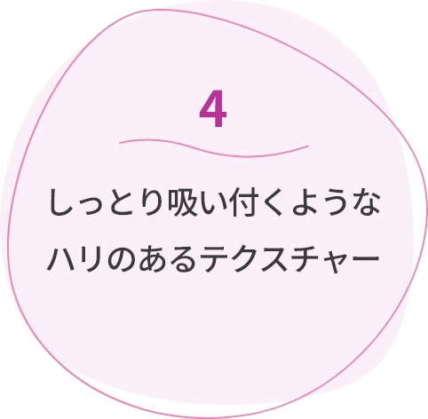 4しっとり吸い付くようなハリのあるテクスチャー