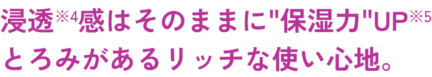 浸透*4感はそのままに“保湿力”UP*５とろみがあリッチな使い心地。​