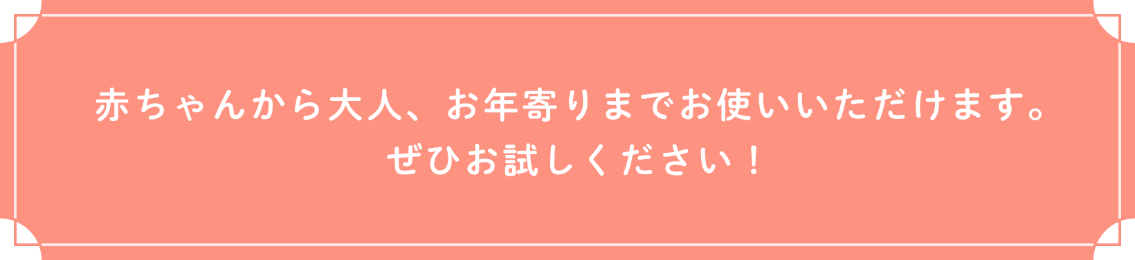 赤ちゃんから大人、お年寄りまでお使いいただけます。ぜひお試しください!