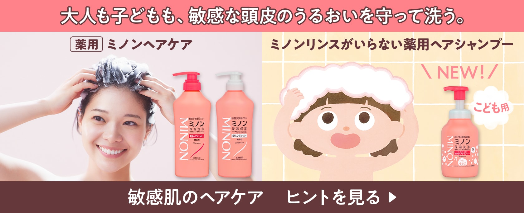 大人も子どもも、敏感な頭皮のうるおいを守って洗う。 薬用ミノンヘアケア ミノンリンスがいらない薬用ヘアシャンプー NEW! こども用 敏感肌のヘアケア ヒントを見る