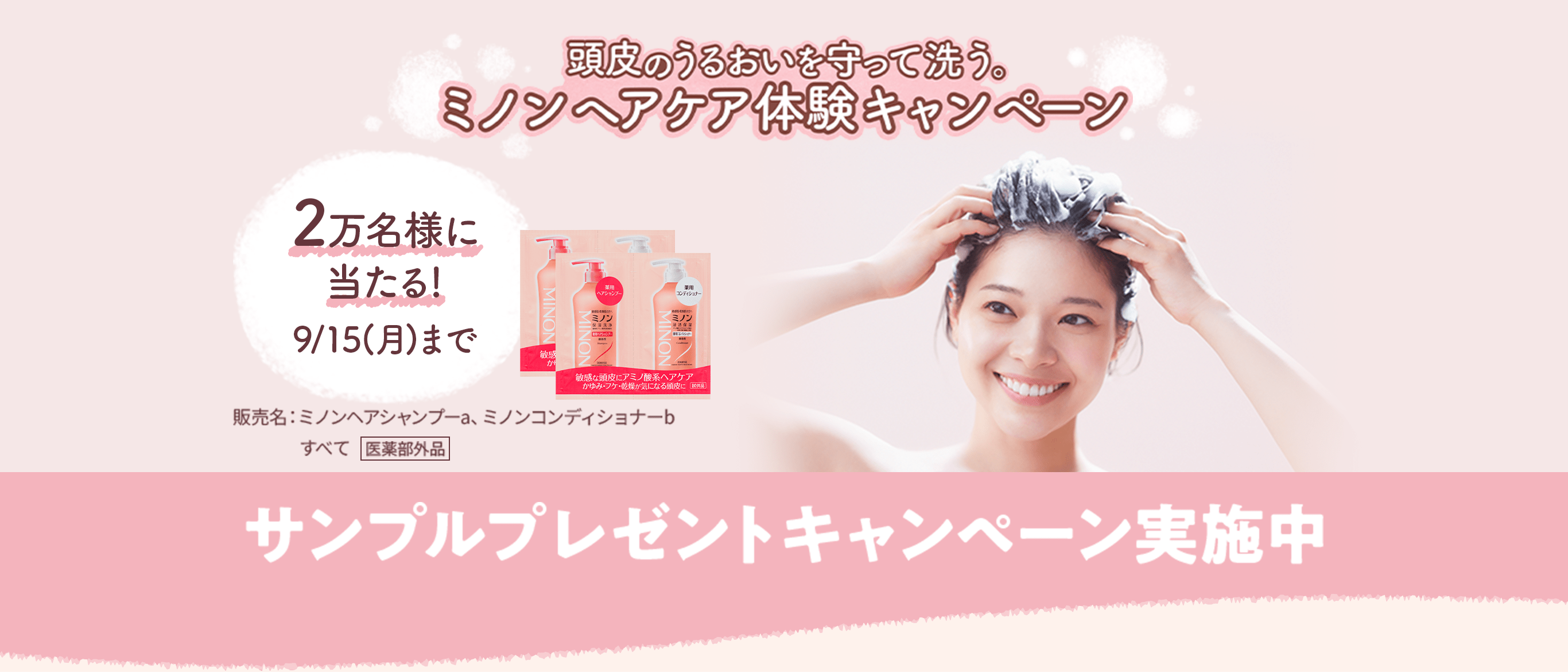 頭皮のうるおいを守って洗う。ミノンヘアケア体験キャンペーン 2万名様に当たる!9/15(月)まで サンプルプレゼントキャンペーン実施中 販売名:ミノンヘアシャンプーa、ミノンコンディショナーb すべて 医薬部外品