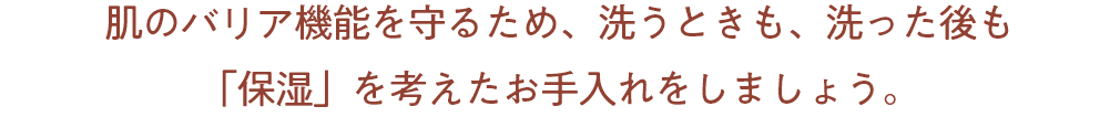 肌のバリア機能を守るため、洗うときも、洗った後も「保湿」を考えたお手入れをしましょう。