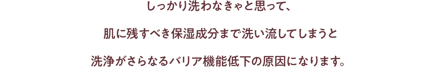 しっかり洗わなきゃと思って、肌に残すべき保湿成分まで洗い流してしまうと洗浄がさらなるバリア機能低下の原因になります。