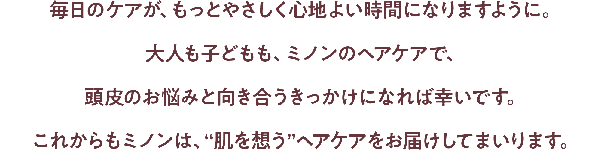 毎日のケアが、もっとやさしく心地よい時間になりますように。大人も子どもも、ミノンのヘアケアで、頭皮のお悩みと向き合うきっかけになれば幸いです。これからもミノンは、“肌を想う”ヘアケアをお届けしてまいります。