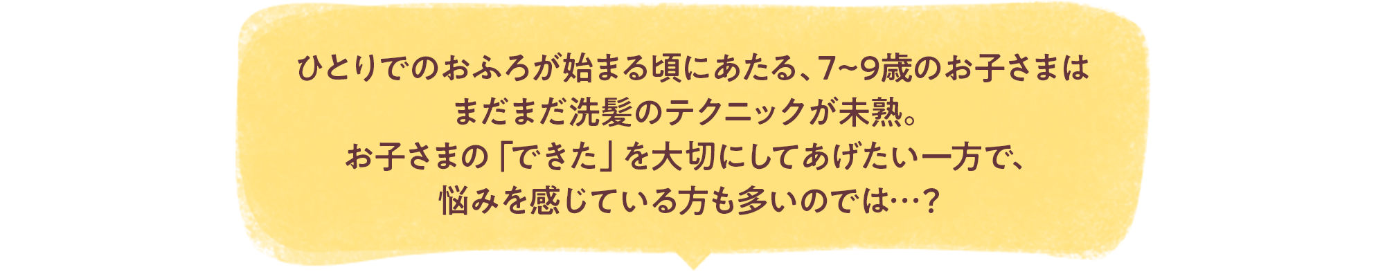 ひとりでのおふろが始まる頃にあたる、7~9歳のお子さまはまだまだ洗髪のテクニックが未熟。お子さまの「できた」を大切にしてあげたい一方で、悩みを感じている方も多いのでは…？