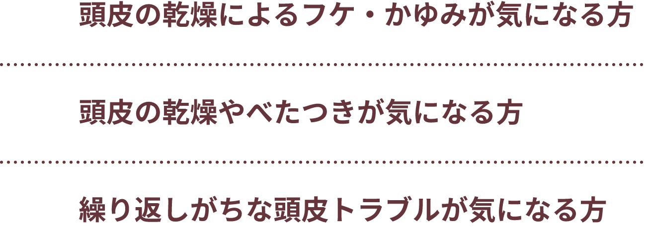 頭皮の乾燥によるフケ・かゆみが気になる方、頭皮の乾燥やべたつきが気になる方、繰り返しがちな頭皮トラブルが気になる方