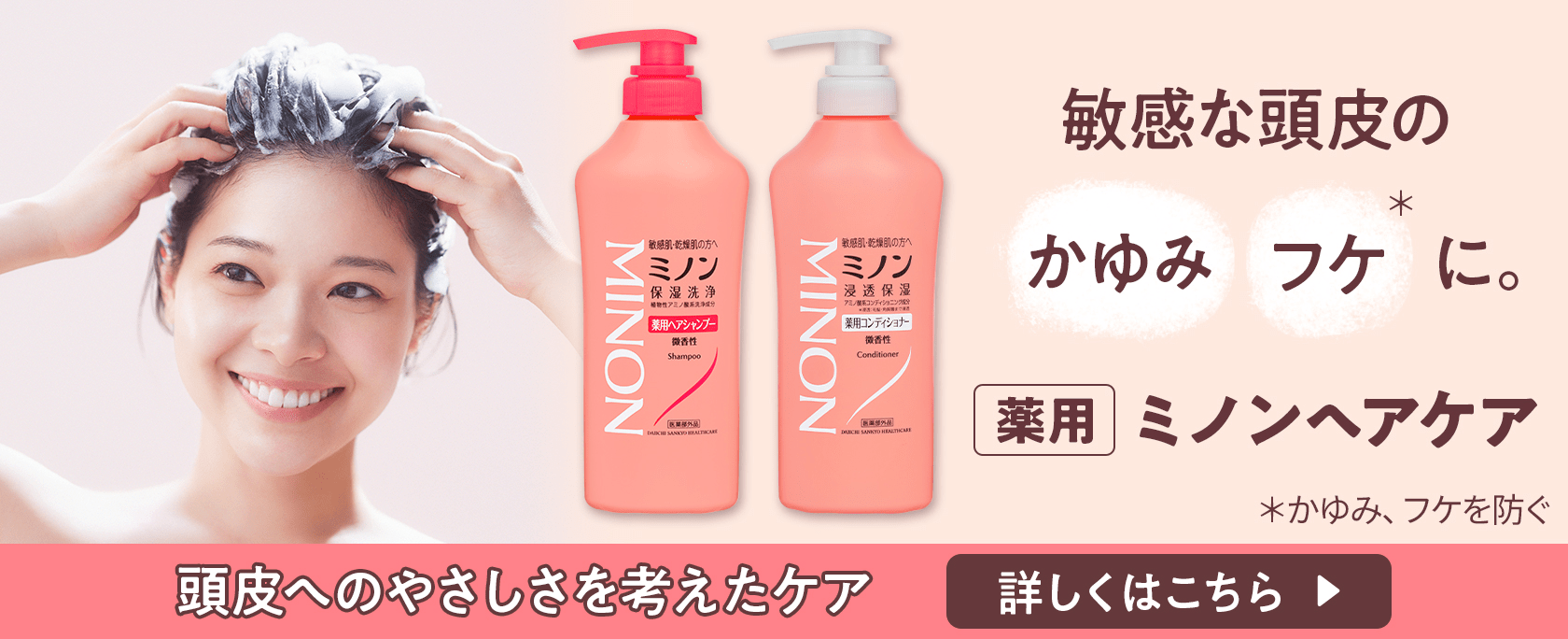 敏感な頭皮のかゆみフケ＊に。 薬用ミノンヘアケア ＊かゆみ、フケを防ぐ 頭皮へのやさしさを考えたケア 詳しくはこちら