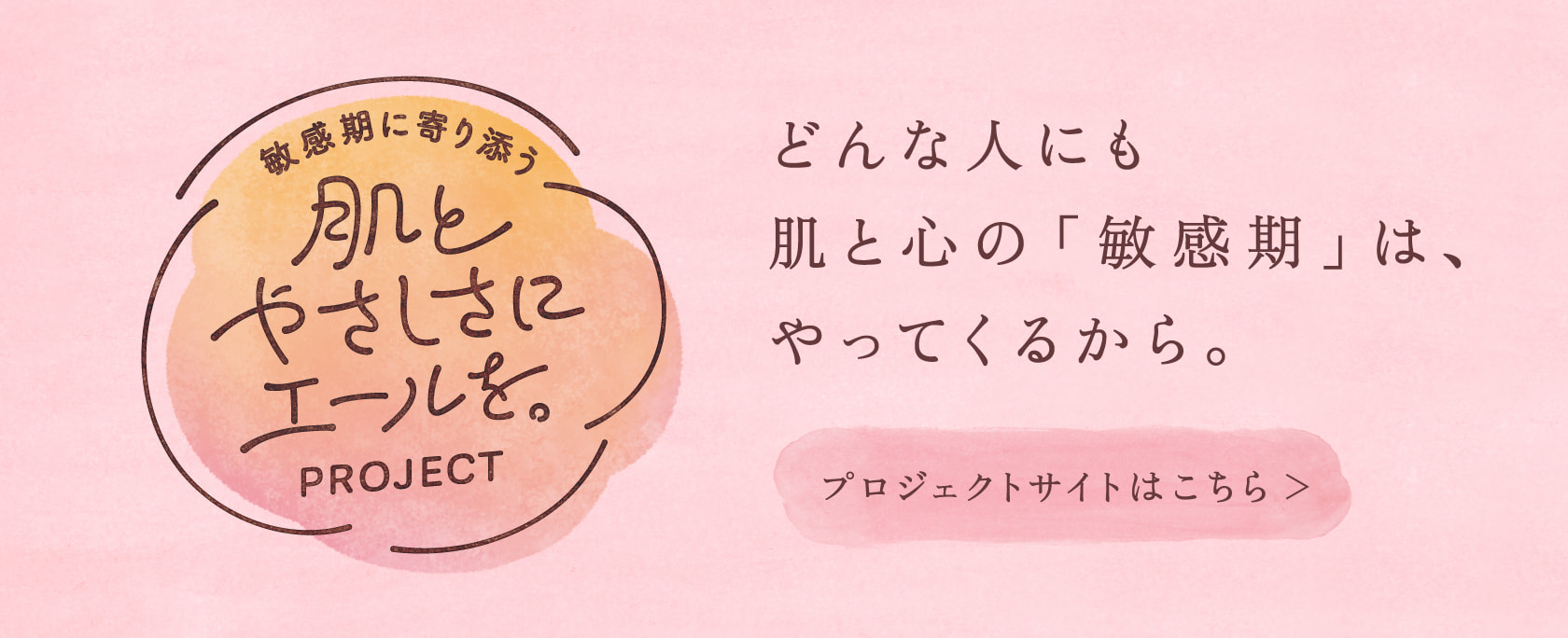 敏感期に寄り添う 肌とやさしさにエールを。PROJECT どんな人にも肌と心の「敏感期」は、やってくるから。プロジェクトサイトはこちら