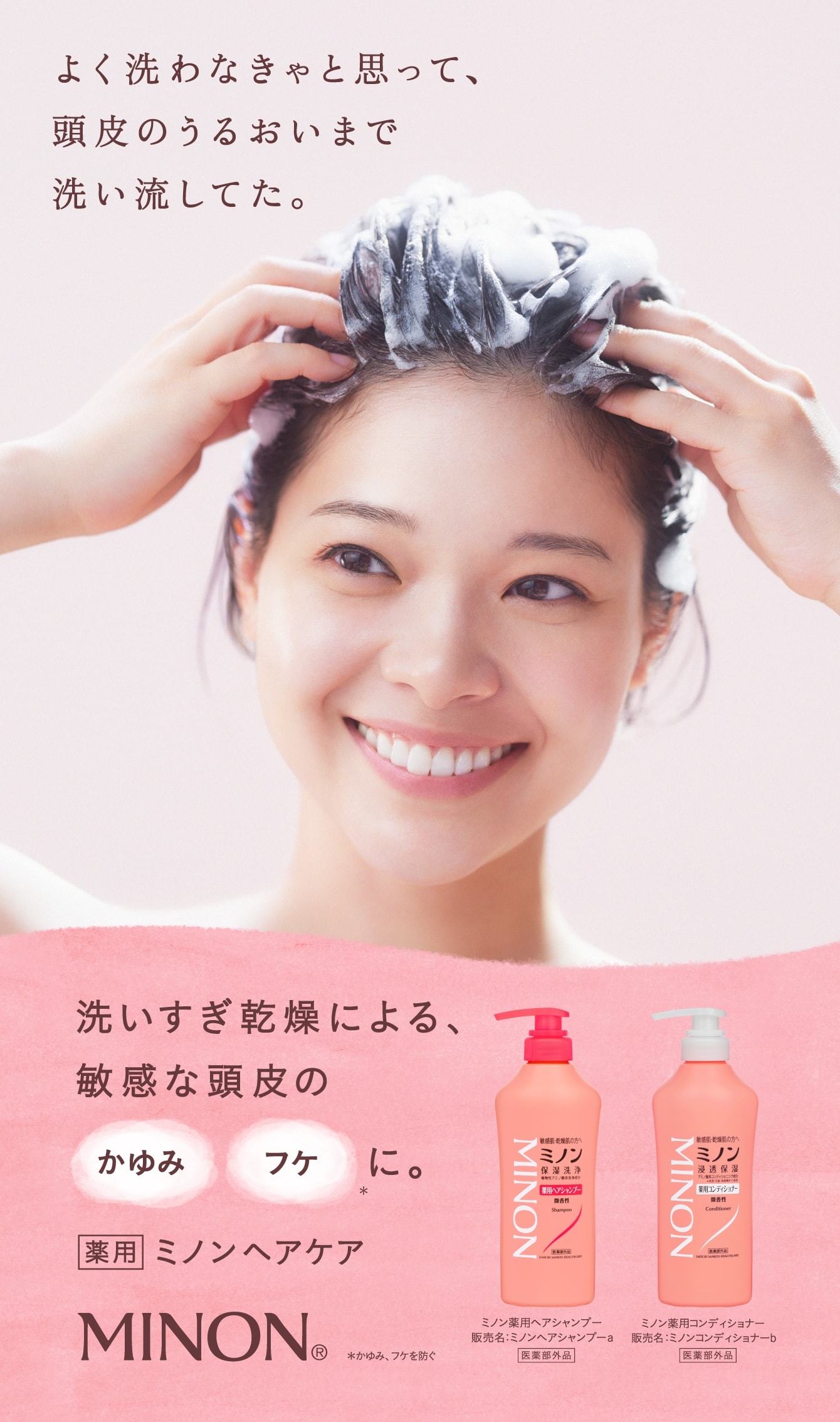 よく洗わなきゃと思って、頭皮のうるおいまで洗い流してた。 洗いすぎ乾燥による、敏感な頭皮のかゆみフケに。 薬用ミノンヘアケア 肌とやさしさのあいだに。MINON®