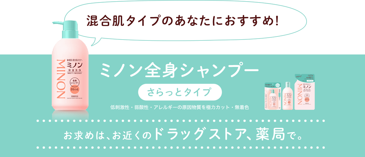 混合肌タイプのあなたにおすすめ! ミノン全身シャンプー さらっとタイプ 低刺激性・弱酸性・アレルギーの原因物質を極力カット・無着色 お求めは、お近くのドラッグストア、薬局で。