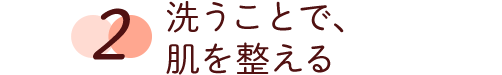 2 洗うことで、肌を整える