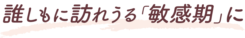 誰しもに訪れうる「敏感期」に