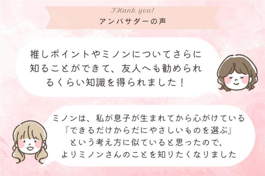 ミノンのスキンケア商品を使ったことはあっても、詳しく知ることはなかったので、開発者の想いやどんな時に使用するかが詳しく知れて良かった。／なかなか他のママ達と肌悩みなどについて話す機会がないのでたのしかったです！口コミで良いと聞いた商品はぜひ使ってみたくなりました。／ミノンの歴史の深さに驚きました。ベビーのものを使用していましたが、今後エイジングケアも使ってみたいと思います。／入浴剤を愛用していたが、保湿ミルクやタオルも使ってみようと思いました。慌ただしい毎日だけど、子どもと家族の肌を守るために保湿から見直していこう！／自分のリフレッシュ、情報交換、子どもに使える製品の紹介が聞けて良かったです。また、機会があれば参加したいなと思いました！