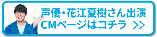 声優・花江夏樹さん出演CMページはコチラ